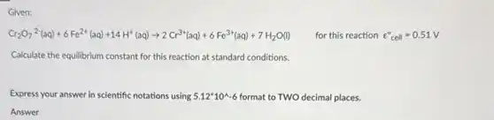 Given:
Cr_(2)O_(7)^2-(aq)+6Fe^2+(aq)+14H^+(aq)arrow 2Cr^3+(aq)+6Fe^3+(aq)+7H_(2)O(l) for this reaction varepsilon _(cell)^circ =0.51V
Calculate the equilibrium constant for this reaction at standard conditions.
Express your answer in scientific notations using 5.12^ast 10^wedge -6 format to TWO decimal places.