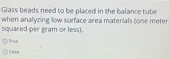 Glass beads need to be placed in the balance tube
when analyzing ; low surface area materials (one meter
squared per gram or less).
True
False