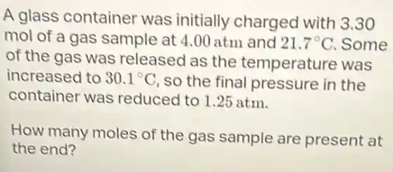 A glass container was initially charged with 3.30
mol of a gas sample at 4.00 atm and 21.7^circ C . Some
of the gas was released as the temperature was
increased to 30.1^circ C so the final pressure in the
container was reduced to 1.25 atm.
How many moles of the gas sample are present at
the end?