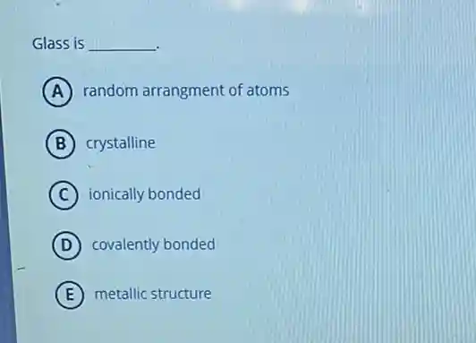 Glass is __
A random arrangment of atoms
B crystalline
C ionically bonded
D covalently bonded
E metallic structure