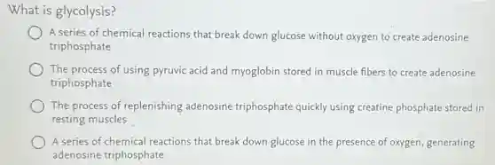 What is glycolysis?
A series of chemical reactions that break down glucose without oxygen to create adenosine
triphosphate
The process of using pyruvic acid and myoglobin stored in muscle fibers to create adenosine
triphosphate
The process of replenishing adenosine triphosphate quickly using creatine phosphate stored in
resting muscles
A series of chemical reactions that break down glucose in the presence of oxygen, generating
adenosine triphosphate