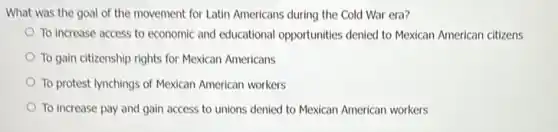 What was the goal of the movement for Latin Americans during the Cold War era?
To increase access to economic and educational opportunities denied to Mexican American citizens
To gain citizenship rights for Mexican Americans
To protest lynchings of Mexican American workers
To increase pay and gain access to unions denied to Mexican American workers