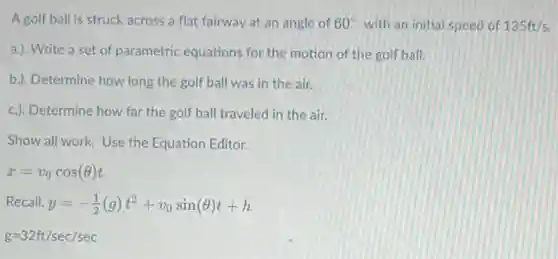 A golf ball is struck across a flat fairway at an angle of 60^circ with an initial speed of 135ft/s
a.). Write a set of parametric equations for the motion of the golf ball.
b.). Determine how long the golf ball was in the air.
c.). Determine how far the golf ball traveled in the air.
Show all work. Use the Equation Editor.
x=v_(0)cos(Theta )t
Recall, y=-(1)/(2)(g)t^2+v_(0)sin(Theta )t+h
g=32ft/sec/sec