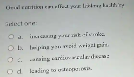 Good nutrition can affect your lifelong health by
Select one:
a. increasing your risk of stroke.
b. helping you avoid weight gain.
C. causing cardiovascular disease.
d. leading to osteoporosis.