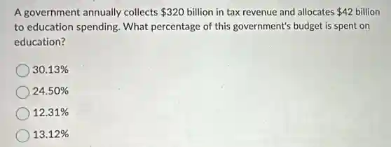 A government annually collects 320 billion in tax revenue and allocates 42 billion 42
to education spending. What percentage of this government's budget is spent on
education?
30.13% 
24.50% 
12.31% 
13.12%