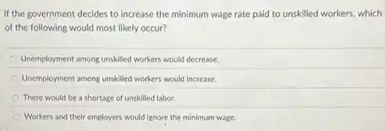 If the government decides to increase the minimum wage rate paid to unskilled workers, which
of the following would most likely occur?
Unemployment among unskilled workers would decrease.
Unemployment among unskilled workers would increase.
There would be a shortage of unskilled labor.
Workers and their employers would ignore the minimum wage.