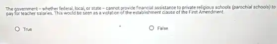 The government - whether federal, local, or state -cannot provide financial assistance to private religious schools (parochia schools) to
pay for teacher salaries. This would be seen as a violation of the establishment clause of the First Amendment.
True
False