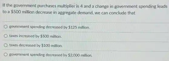If the government purchases multiplier is 4 and a change in government spending leads
to a 500 million decrease in aggregate demand, we can conclude that
government spending decreased by 125 million. 125
taxes increased by 500 million.
taxes decreased by 100 million.
government spending decreased by 2,000 million.
