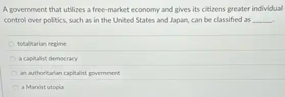 A government that utilizes a free-market economy and gives its citizens greater individual
control over politics, such as in the United States and Japan, can be classified as __
totalitarian regime
a capitalist democracy
an authoritarian capitalist government
a Marxist utopia