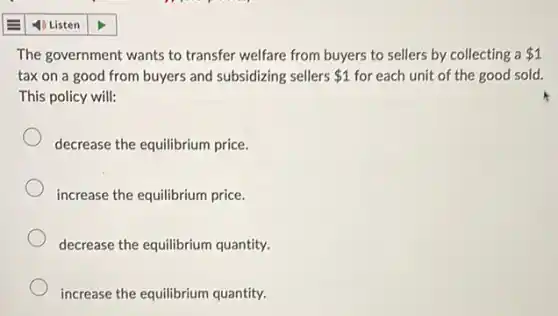 The government wants to transfer welfare from buyers to sellers by collecting a 1
tax on a good from buyers and subsidizing sellers 1 for each unit of the good sold.
This policy will:
decrease the equilibrium price.
increase the equilibrium price.
decrease the equilibrium quantity.
increase the equilibrium quantity.
