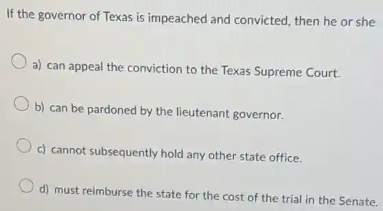 If the governor of Texas is impeached and convicted, then he or she
a) can appeal the conviction to the Texas Supreme Court.
b) can be pardoned by the lieutenant governor.
c) cannot subsequently hold any other state office.
d) must reimburse the state for the cost of the trial in the Senate.
