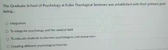 The Graduate School of Psychology at Fuller Theological Seminary was established with their primary goal
being __
Integration
To integrate psychology and the medical field
To educate students to become psychologists and researchers
Creating different psychologica theories