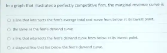In a graph that illustrates a perfectly competitive firm, the marginal revenue curve is
a line that intersects the firm's average total cost curve from below at its lowest point.
the same as the firm's demand curve
a line that intersects the firm's demand curve from below at its lowest point.
a diagonal line that lies below the firm's demand curve.