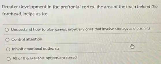 Greater development in the prefrontal cortex, the area of the brain behind the
forehead, helps us to:
Understand how to play games, especially ones that involve strategy and planning
Control attention
Inhibit emotional outbursts
All of the available options are correct