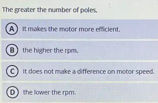 The greater the number of poles,
A It makes the motor more efficient.
B the higher the rpm.
C It does not make a difference on motor speed.
D the lower the rpm.
