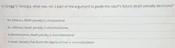In Gregg V. Georgia what was not a part of the argument to guide the court's future death penalty decisions?
An arbitrary death penalty is constitutional
An arbitrary death penalty is unconstitutional
A discriminatory death penalty is unconstitutional
A death penalty that flouts the dignity of man is unconstitutional