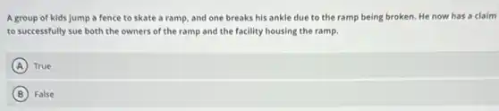 A group of kids jump a fence to skate a ramp, and one breaks his ankle due to the ramp being broken. He now has a claim
to successfully sue both the owners of the ramp and the facility housing the ramp.
A True
B False