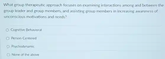 What group therapeutic approach focuses on examining interactions among and between the
group leader and group members, and assisting group members in increasing awareness of
unconscious motivations and needs?
Cognitive Behavioral
Person-Centered
Psychodynamic
None of the above