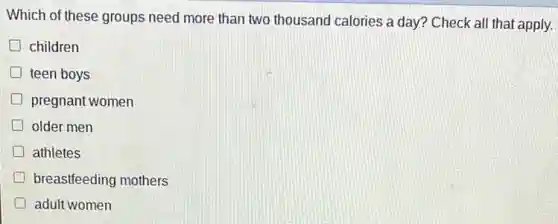 Which of these groups need more than two thousand calories a day?Check all that apply.
children
D teen boys
pregnant women
older men
D athletes
breastfeeding mothers
adult women