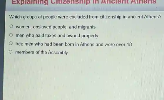 Which groups of people were excluded from citizenship in ancient Athens?
women, enslaved people, and migrants
men who paid taxes and owned property
free men who had been born in Athens and were over 18
members of the Assembly