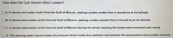 How does the Gulf Stream affect London?
A. It moves cool water north from the Gulf of Mexico, making London colder than it should be at its latitude.
B. It moves warm water north from the Gulf of Mexico, making London warmer than it should be at its latitude.
C. It moves warm water north from the Gulf of Mexico during the winter, keeping the temperature constant year round.
D. The moving water causes lower air pressure which holds less moisture and reduces the precipitation that London receives.