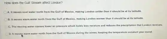 How does the Gulf Stream affect London?
A. It moves cool water north from the Gulf of Mexico, making London colder than it should be at its latitude.
B. It moves warm water north from the Gulf of Mexico, making London warmer than it should be at its latitude.
C. The moving water causes lower air pressure which holds less moisture and reduces the precipitation that London receives.
D. It moves warm water north from the Gulf of Mexico during the winter, keeping the temperature constant year round.