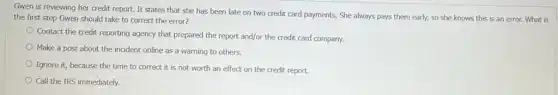 Gwen is reviewing her credit report. It states that she has been late on two credit card payments. She always pays them early, so she knows this is an error. What is
the first step Gwen should take to correct the error?
Contact the credit reporting agency that prepared the report and/or the credit card company.
Make a post about the incident online as a warning to others.
Ignore it, because the time to correct it is not worth an effect on the credit report.
Call the IRS immediately.