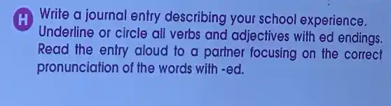 H Write a journal entry describing your school experience.
Underline or circle all verbs and adjectives with ed endings
Read the entry aloud to a partner focusing on the correct
pronunciatior of the words with -ed.