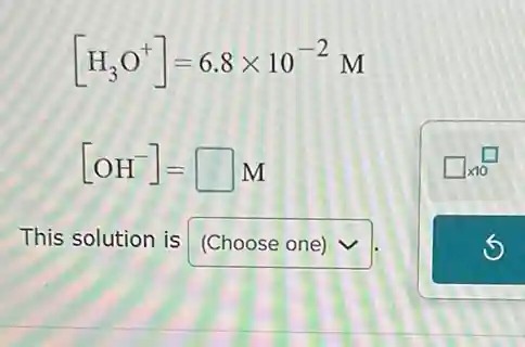 [H_(3)O^+]=6.8times 10^-2M
[OH^-]=square M
This solution is (Choose one)