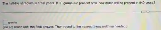 The half-life of radium is 1690 years. If 8C ) grams are present now.how much will be present in 840 years?
square grams
(Do not round until the final answer. Then round to the nearest thousandth as needed.)