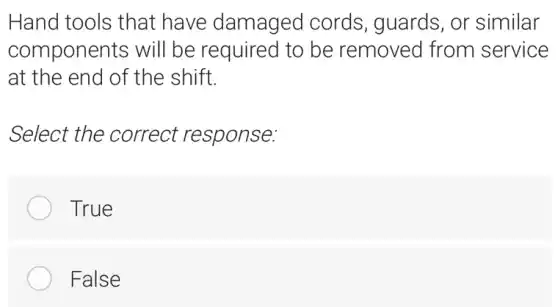 Hand tools that have damaged cords, guards, or similar
components will be required to be removed from service
at the end of the shift.
Select the correct 'response:
True
False