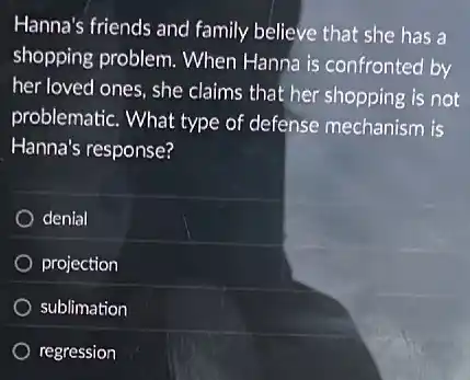 Hanna's friends and family believe that she has a
shopping problem. When Hanna is confronted by
her loved ones, she claims that her shopping is not
problematic. What type of defense mechanism is
Hanna's response?
denial
projection
sublimation
regression