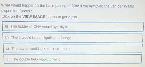 What would happen to the base pairing of DNA if we removed the van der Waals
dispersion forces?
Click on the VIEW IMAGE button to get a hint.
a) The ladder of DNA would hydrolyze
b) There would be no significant change
c) The bases would lose their structure
d) The double helix would unwind