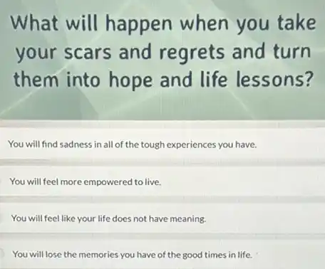 What will happen when you take
your scars and regrets and turn
them into hope and life lessons?
You will find sadness in all of the tough experiences you have.
You will feel more empowered to live.
You will feel like your life does not have meaning.
You will lose the memories you have of the good times in life.