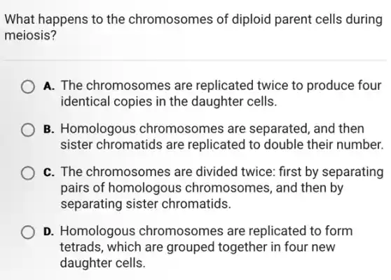 What happens to the chromosomes of diploid parent cells during
meiosis?
A. The chromosomes are replicated twice to produce four
identical copies in the daughter cells.
B. Homologous chromosomes are separated, and then
sister chromatids are replicated to double their number.
C. The chromosomes are divided twice: first by separating
pairs of homologous chromosomes, and then by
separating sister chromatids.
D. Homologous chromosomes are replicated to form
tetrads, which are grouped together in four new
daughter cells.