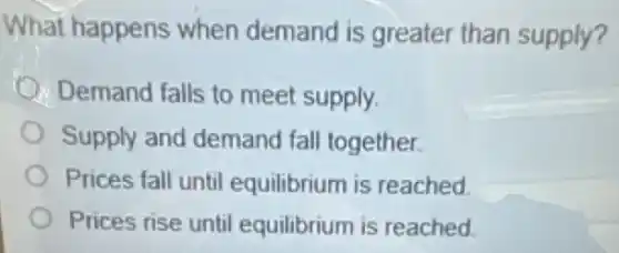 What happens when demand is greater than supply?
Demand falls to meet supply.
Supply and demand fall together.
Prices fall until equilibrium is reached.
Prices rise until equilibrium is reached