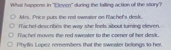 What happens in "Eleven" during the falling action of the story?
Mrs. Price puts the red sweater on Rachel's desk.
Rachel-describes the way she feels about turning eleven.
Rachel moves the red sweater to the corner of her desk.
Phyllis Lopez remembers that the sweater belongs to her.