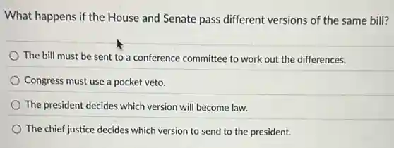 What happens if the House and Senate pass different versions of the same bill?
The bill must be sent to a conference committee to work out the differences.
Congress must use a pocket veto.
The president decides which version will become law.
The chief justice decides which version to send to the president.