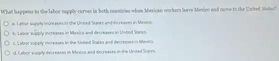 What happens to the labor supply curves in both countries when Mexican workers leave Mexico and move to the United States?
a. Labor supply increases in the United States and increases in Mexico.
b. Labor supply increases in Mexico and decreases in United States.
c. Labor supply increases in the United States and decreases in Mexico.
d. Labor supply decreases in Mexico and decreases in the United States.