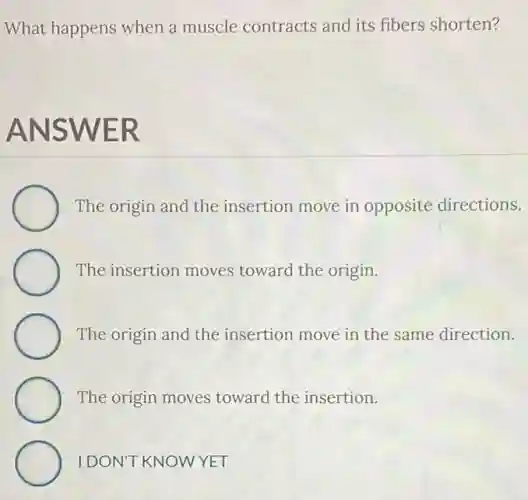 What happens when a muscle contracts and its fibers shorten?
ANSWER
The origin and the insertion move in opposite directions.
The insertion moves toward the origin.
The origin and the insertion move in the same direction.
The origin moves toward the insertion.
IDON'T KNOWYET