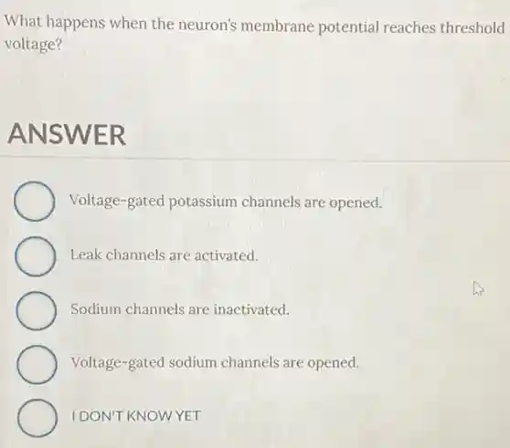 What happens when the neuron's membrane potential reaches threshold
voltage?
ANSWER
Voltage-gated potassium channels are opened.
Leak channels are activated.
Sodium channels are inactivated.
Voltage-gated sodium channels are opened.
IDON'T KNOWYET
