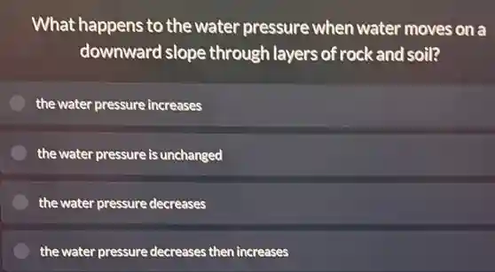 What happens to the water pressure when water moves on a
downward slope through layers of rock and soil?
the water pressure increases
the water pressure is unchanged
the water pressure decreases
the water pressure decreases then increases