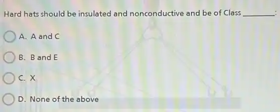 Hard hats should be insulated and nonconductive and be of Class __
A. A and C
B. B and E
C. X
D. None of the above