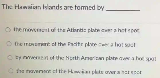 The Hawaiian Islands are formed by __
the movement of the Atlantic plate over a hot spot.
the movement of the Pacific plate over a hot spot
by movement of the North American plate over a hot spot
the movement of the Hawaiian plate over a hot spot
