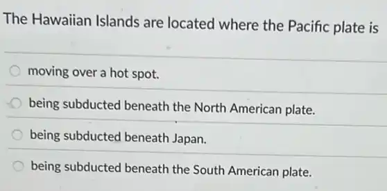 The Hawaiian Islands are located where the Pacific plate is
moving over a hot spot.
being subducted beneath the North American plate.
being subducted beneath Japan.
being subducted beneath the South American plate.