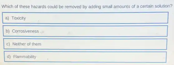 Which of these hazards could be removed by adding small amounts of a certain solution?
a) Toxicity
b) Corrosiveness
c) Neither of them
d) Flammability