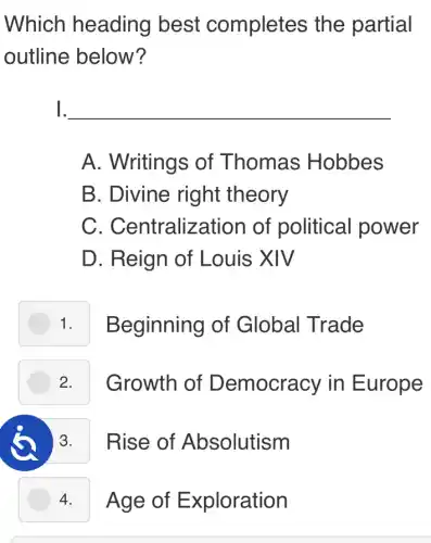 Which heading best completes the partial
outline below?
1. __
A. Writings of Thomas Hobbes
B. Divine right theory
C . Centralization of political power
D. Reign of Louis XIV
1. I Beginning of Global Trade
Growth of Democracy in Europe
3. Rise of Absolutism
4. Age of Exploration