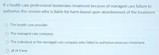 If a health care professional terminates treatment because of managed care failure to
authorize the session who is liable for harm based upon abandonment of the treatment.
The health care provider
The managed care company.
The individual at the managed care company who failed to authorize necessary treatment.
all of these