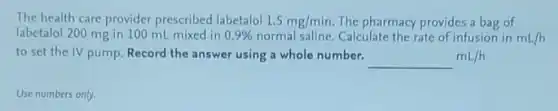 The health care provider prescribed labetalol 1.5mg/min The pharmacy provides a bag of
labetalol 200 mg in 100 mL mixed in 0.9%  normal saline. Calculate the rate of infusion in mL/h
to set the IV pump. Record the answer using a whole number.
underline ( )mL/h
Use numbers only.