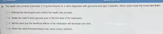 The health care provider prescribes 0.5 mg benztropine for a client diagnosed with glaucoma and type 2 diabetes. Which action does the nurse take first?
1. Withhold the benztropine and contact the health care provider
2. Obtain the client's blood glucose prior to the first dose of the medication
3. Tell the client that the beneficial effects of the medication will decrease over time
4. Inform the client that benztropine may cause urinary retention